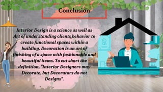 Interior Design is a science as well as
Interior Design is a science as well as
Art of understanding clients behavior to
Art of understanding clients behavior to
create functional spaces within a
create functional spaces within a
building. Decoration is an art of
building. Decoration is an art of
finishing of a space with fashionable and
finishing of a space with fashionable and
beautiful items. To cut short the
beautiful items. To cut short the
definition, "Interior Designers may
definition, "Interior Designers may
Decorate, but Decorators do not
Decorate, but Decorators do not
Designs".
Designs".
Conclusion
Conclusion
 