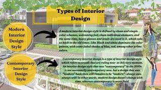 A modern interior design style is defined by clean and simple
A modern interior design style is defined by clean and simple
color schemes, welcoming feel, clean individual elements, and
color schemes, welcoming feel, clean individual elements, and
the same time, heavy glasses and steels are used in it, which take
the same time, heavy glasses and steels are used in it, which take
us back to the old times. Like Black and white dominate the
us back to the old times. Like Black and white dominate the color
color
palette
palette, with some faded shades of blue, red, among other prime
, with some faded shades of blue, red, among other prime
colors.
colors.
Types of Interior
Design
Modern
Interior
Design
Style


Contemporary
Interior
Design
Style


Contemporary interior design is a type of interior design style
Contemporary interior design is a type of interior design style
which refers to trends that are ruling now- at this very moment.
which refers to trends that are ruling now- at this very moment.
An interior design style that was “contemporary” in the 2010s
An interior design style that was “contemporary” in the 2010s
is not necessarily contemporary now, but a design that was
is not necessarily contemporary now, but a design that was
“modern” back then still remains to be “modern”- always was,
“modern” back then still remains to be “modern”- always was,
always will! In other words, modern design doesn’t change with
always will! In other words, modern design doesn’t change with
time, whereas contemporary is more fluid.
time, whereas contemporary is more fluid.
 
