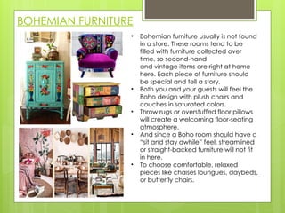 BOHEMIAN FURNITURE
• Bohemian furniture usually is not found
in a store. These rooms tend to be
filled with furniture collected over
time, so second-hand
and vintage items are right at home
here. Each piece of furniture should
be special and tell a story.
• Both you and your guests will feel the
Boho design with plush chairs and
couches in saturated colors.
• Throw rugs or overstuffed floor pillows
will create a welcoming floor-seating
atmosphere.
• And since a Boho room should have a
“sit and stay awhile” feel, streamlined
or straight-backed furniture will not fit
in here.
• To choose comfortable, relaxed
pieces like chaises loungues, daybeds,
or butterfly chairs.
 