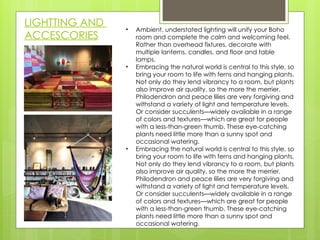 LIGHTTING AND
ACCESCORIES
• Ambient, understated lighting will unify your Boho
room and complete the calm and welcoming feel.
Rather than overhead fixtures, decorate with
multiple lanterns, candles, and floor and table
lamps.
• Embracing the natural world is central to this style, so
bring your room to life with ferns and hanging plants.
Not only do they lend vibrancy to a room, but plants
also improve air quality, so the more the merrier.
Philodendron and peace lilies are very forgiving and
withstand a variety of light and temperature levels.
Or consider succulents—widely available in a range
of colors and textures—which are great for people
with a less-than-green thumb. These eye-catching
plants need little more than a sunny spot and
occasional watering.
• Embracing the natural world is central to this style, so
bring your room to life with ferns and hanging plants.
Not only do they lend vibrancy to a room, but plants
also improve air quality, so the more the merrier.
Philodendron and peace lilies are very forgiving and
withstand a variety of light and temperature levels.
Or consider succulents—widely available in a range
of colors and textures—which are great for people
with a less-than-green thumb. These eye-catching
plants need little more than a sunny spot and
occasional watering.
 