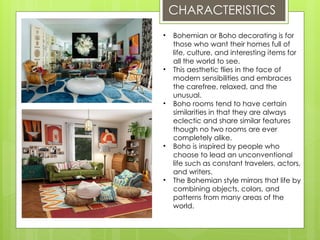 CHARACTERISTICS
• Bohemian or Boho decorating is for
those who want their homes full of
life, culture, and interesting items for
all the world to see.
• This aesthetic flies in the face of
modern sensibilities and embraces
the carefree, relaxed, and the
unusual.
• Boho rooms tend to have certain
similarities in that they are always
eclectic and share similar features
though no two rooms are ever
completely alike.
• Boho is inspired by people who
choose to lead an unconventional
life such as constant travelers, actors,
and writers.
• The Bohemian style mirrors that life by
combining objects, colors, and
patterns from many areas of the
world.
 