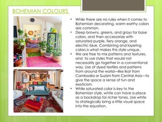 BOHEMIAN COLOURS
• While there are no rules when it comes to
Bohemian decorating, warm earthy colors
are common.
• Deep browns, greens, and grays for base
colors, and then accessorize with
saturated purple, fiery orange, and
electric blue. Combining and layering
colors is what makes this style unique.
• We are free to mix patterns and textures,
and to use styles that would not
necessarily go together in a conventional
way. Use of dyed textiles and patterns
from around the world—like Ikat from
Cambodia or Suzani from Central Asia—to
give the space a sense of fun and
exoticism.
• While saturated color is key to the
Bohemian style, white ​
can have a place
as a backdrop for richer tones. Use white
to strategically bring a little visual space
into the equation.
 