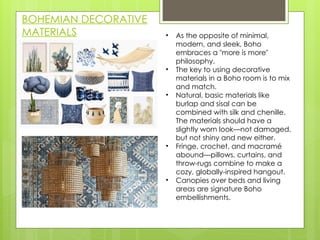 BOHEMIAN DECORATIVE
MATERIALS • As the opposite of minimal,
modern, and sleek, Boho
embraces a "more is more"
philosophy.
• The key to using decorative
materials in a Boho room is to mix
and match.
• Natural, basic materials like
burlap and sisal can be
combined with silk and chenille.
The materials should have a
slightly worn look—not damaged,
but not shiny and new either.
• Fringe, crochet, and macramé
abound—pillows, curtains, and
throw-rugs combine to make a
cozy, globally-inspired hangout.
• Canopies over beds and living
areas are signature Boho
embellishments.
 