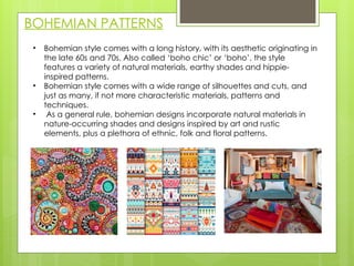 BOHEMIAN PATTERNS
• Bohemian style comes with a long history, with its aesthetic originating in
the late 60s and 70s. Also called ‘boho chic’ or ‘boho’, the style
features a variety of natural materials, earthy shades and hippie-
inspired patterns.
• Bohemian style comes with a wide range of silhouettes and cuts, and
just as many, if not more characteristic materials, patterns and
techniques.
• As a general rule, bohemian designs incorporate natural materials in
nature-occurring shades and designs inspired by art and rustic
elements, plus a plethora of ethnic, folk and floral patterns.
 