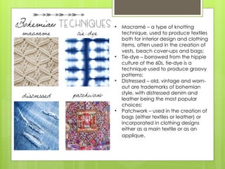 • Macramé – a type of knotting
technique, used to produce textiles
both for interior design and clothing
items, often used in the creation of
vests, beach cover-ups and bags;
• Tie-dye – borrowed from the hippie
culture of the 60s, tie-dye is a
technique used to produce groovy
patterns;
• Distressed – old, vintage and worn-
out are trademarks of bohemian
style, with distressed denim and
leather being the most popular
choices;
• Patchwork – used in the creation of
bags (either textiles or leather) or
incorporated in clothing designs
either as a main textile or as an
applique.
 