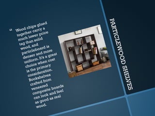 P
A
R
T
I
C
L
E
W
O
O
D
S
H
E
L
V
E
S
 Wood chips glued
together carry a
much lower price
tag than solid
wood, and
particleboard is
denser and more
uniform. It’s a great
choice when cost
is the primary
consideration.
Bookshelves
crafted from
veneered
composite boards
can look and feel
as good as real
wood.
 