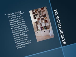 P
L
Y
W
O
O
D
S
H
E
L
V
E
S
 Made by stacking
thin sheets — “plies”
— of lumber and
gluing them under
pressure, plywood
features grains that
alternate direction
for strength. Several
grades are available,
of differing cost.Top
and bottom plies can
be high-quality
woods to create the
appearance of fine
woods, but edge
veneer or molding is
needed to complete
the illusion.
 