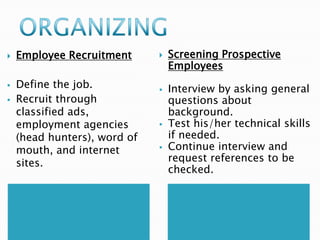 




Employee Recruitment

Define the job.
Recruit through
classified ads,
employment agencies
(head hunters), word of
mouth, and internet
sites.








Screening Prospective
Employees
Interview by asking general
questions about
background.
Test his/her technical skills
if needed.
Continue interview and
request references to be
checked.

 