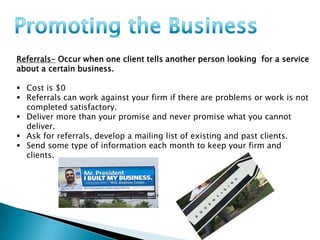Referrals- Occur when one client tells another person looking for a service
about a certain business.
 Cost is $0
 Referrals can work against your firm if there are problems or work is not
completed satisfactory.
 Deliver more than your promise and never promise what you cannot
deliver.
 Ask for referrals, develop a mailing list of existing and past clients.
 Send some type of information each month to keep your firm and
clients.

 