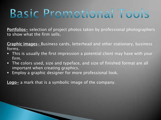 Portfolios- selection of project photos taken by professional photographers
to show what the firm sells.
Graphic images- Business cards, letterhead and other stationary, business
forms.
 This is usually the first impression a potential client may have with your
firm.
 The colors used, size and typeface, and size of finished format are all
important when creating graphics.
 Employ a graphic designer for more professional look.
Logo- a mark that is a symbolic image of the company.

 