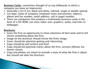 Business Cards- sometimes thought of as tiny billboards in which a
company can leave an impression.
 Generally 3.5in X 2in, black and white, colored, single or double spaced.
 List logo, name of company, employee name and position, address,
phone and fax number, email address, cell or pager number.
 There are companies that produce a multimedia buisness cards in the
form of a CD-ROM, can store video, text, graphics, audio, and links to
webpages.
Brochures
 Gives the firm an opportunity to show selections of best work and to tell
clients something about the firm.
 Image on the brochure should mirror the firms image.
 Cover should be attention getting and interesting.
 Copy should be well written and brief.
 Copy should tell potential clients about the firm, services offered, list
former clients.
 Copy and photos are meant to provide a taste of what the firm is about,
but should not date the brochure.

 
