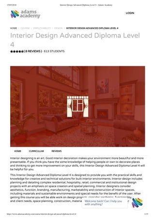 15/05/2018 Interior Design Advanced Diploma Level 4 - Adams Academy
https://www.adamsacademy.com/course/interior-design-advanced-diploma-level-4/ 1/15
( 8 REVIEWS )
HOME / COURSE / EMPLOYABILITY / DESIGN / INTERIOR DESIGN ADVANCED DIPLOMA LEVEL 4
Interior Design Advanced Diploma Level
4
613 STUDENTS
Interior designing is an art. Good interior decoration makes your environment more beautiful and more
presentable. If you think you have the some knowledge of helping people or own to decorate places
and thinking to get more improvement on your skills, this Interior Design Advanced Diploma Level 4 will
be helpful for you.
This Interior Design Advanced Diploma Level 4 is designed to provide you with the practical skills and
knowledge for creative and technical solutions for built interior environments. Interior design includes
planning and detailing complex residential, hospitality, retail, commercial and institutional design
projects with an emphasis on space creation and spatial planning. Interior designers consider
aesthetics, function, branding, manufacturing, marketability and construction of interior spaces,
including materials and sustainable environments and special needs for the bene t of the user. After
getting this course you will be able work on design projects, consider aesthetics, functionality, under
and client needs, space planning, construction, materials and nishes, complete designs for
HOME CURRICULUM REVIEWS
LOGIN
Welcome back! Can I help you
with anything? 
 