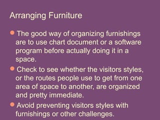 Arranging Furniture
The good way of organizing furnishings
are to use chart document or a software
program before actually doing it in a
space.
Check to see whether the visitors styles,
or the routes people use to get from one
area of space to another, are organized
and pretty immediate.
Avoid preventing visitors styles with
furnishings or other challenges.
 