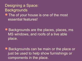 Designing a Space:
Backgrounds
The of your house is one of the most
essential features!
Backgrounds are the places, places, ms
MS windows, and roofs of a live able
place.
Backgrounds can be main or the place or
just be used to help show furnishings or
components in the place.
 