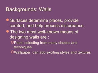 Backgrounds: Walls
Surfaces determine places, provide
comfort, and help process disturbance.
The two most well-known means of
designing walls are :
Paint: selecting from many shades and
techniques
Wallpaper: can add exciting styles and textures
 