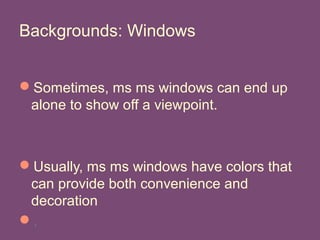 Backgrounds: Windows
Sometimes, ms ms windows can end up
alone to show off a viewpoint.
Usually, ms ms windows have colors that
can provide both convenience and
decoration
.
 