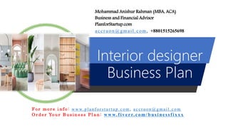 Interior designer
Business Plan
Mohammad Anishur Rahman (MBA, ACA)
Business and Financial Advisor
PlanforStartup.com
accr u o n @g mail.com , +8801515265698
F o r m o r e i n f o : w w w. p l a n f o r s t a r t u p . c o m , a c c r u o n @ g m a i l . c o m
O r d e r Yo u r B u s i n e s s P l a n : www.f iv err.co m/businessfixx x
 
