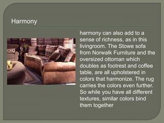 harmony can also add to a
sense of richness, as in this
livingroom. The Stowe sofa
from Norwalk Furniture and the
oversized ottoman which
doubles as footrest and coffee
table, are all upholstered in
colors that harmonize. The rug
carries the colors even further.
So while you have all different
textures, similar colors bind
them together
Harmony
 