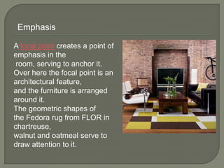 A focal point creates a point of
emphasis in the
room, serving to anchor it.
Over here the focal point is an
architectural feature,
and the furniture is arranged
around it.
The geometric shapes of
the Fedora rug from FLOR in
chartreuse,
walnut and oatmeal serve to
draw attention to it.
Emphasis
 