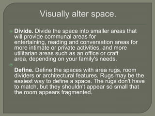  Divide. Divide the space into smaller areas that
will provide communal areas for
entertaining, reading and conversation areas for
more intimate or private activities, and more
utilitarian areas such as an office or craft
area, depending on your family's needs.

Define. Define the spaces with area rugs, room
dividers or architectural features. Rugs may be the
easiest way to define a space. The rugs don't have
to match, but they shouldn't appear so small that
the room appears fragmented.
 