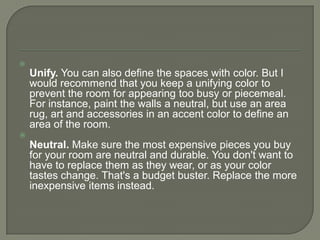 
Unify. You can also define the spaces with color. But I
would recommend that you keep a unifying color to
prevent the room for appearing too busy or piecemeal.
For instance, paint the walls a neutral, but use an area
rug, art and accessories in an accent color to define an
area of the room.

Neutral. Make sure the most expensive pieces you buy
for your room are neutral and durable. You don't want to
have to replace them as they wear, or as your color
tastes change. That's a budget buster. Replace the more
inexpensive items instead.
 