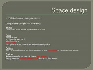  Balance creates a feeling of equilibrium
Using Visual Weight in Decorating
Shape
Transparent forms appear lighter than solid forms
Color
Darker shades,
high intensity colors and
warm hues have
more weight
than lighter shades, cooler hues and low intensity colors
Pattern
Heavy or unusual patterns and forms also seem to have more weight as they attract more attention
Texture
Reflective surfaces seem to have less weight.
Heavy textures visually weigh more than smoother ones
 