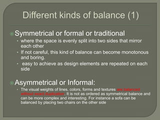 Symmetrical or formal or traditional
• where the space is evenly split into two sides that mirror
each other
• If not careful, this kind of balance can become monotonous
and boring.
• easy to achieve as design elements are repeated on each
side
Asymmetrical or Informal:
• The visual weights of lines, colors, forms and textures are balanced
without exact duplication. It is not as ordered as symmetrical balance and
can be more complex and interesting. For instance a sofa can be
balanced by placing two chairs on the other side
 