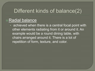 Radial balance
• achieved when there is a central focal point with
other elements radiating from it or around it. An
example would be a round dining table, with
chairs arranged around it. There is a lot of
repetition of form, texture, and color.
 