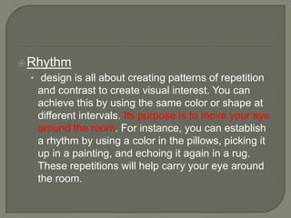 Rhythm
• design is all about creating patterns of repetition
and contrast to create visual interest. You can
achieve this by using the same color or shape at
different intervals. Its purpose is to move your eye
around the room. For instance, you can establish
a rhythm by using a color in the pillows, picking it
up in a painting, and echoing it again in a rug.
These repetitions will help carry your eye around
the room.
 