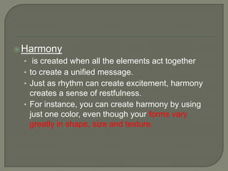 Harmony
• is created when all the elements act together
• to create a unified message.
• Just as rhythm can create excitement, harmony
creates a sense of restfulness.
• For instance, you can create harmony by using
just one color, even though your forms vary
greatly in shape, size and texture.
 