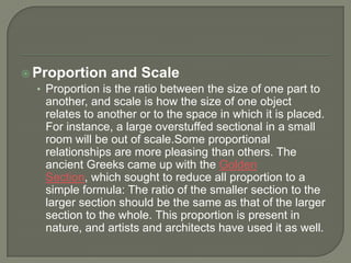  Proportion and Scale
• Proportion is the ratio between the size of one part to
another, and scale is how the size of one object
relates to another or to the space in which it is placed.
For instance, a large overstuffed sectional in a small
room will be out of scale.Some proportional
relationships are more pleasing than others. The
ancient Greeks came up with the Golden
Section, which sought to reduce all proportion to a
simple formula: The ratio of the smaller section to the
larger section should be the same as that of the larger
section to the whole. This proportion is present in
nature, and artists and architects have used it as well.
 