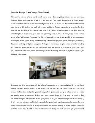 Interior Design Can Change Your Mood!
We are the citizens of this world which world never does anything without proper planning.
Science based activities are running in our country. You can’t do anything without proper
outline. Modern education has developed greatly. All of the issues are discussed scientifically all
over the world. Buildings are built with proper guidance. People give priority on better looking
also. All the building of this modern age is built by following special system. People’s thinking
and liking have much developed according to the paced of time. At now, deign word carries
great value. Without perfect design nothing is happening in our country. A lot of companies are
waiting for making your things nice to looking. Interior design gives great looking to your office,
house or anything and gives you great feelings. If you should to give importance for making
your interior design perfect so that your guest can understand the personality and choice of
you. Architectural development has changed our out looking. You will be highly pleased if you
can give great design.
In this competitive world, you will find a lot of companies which are ready to offer you brilliant
service. Interior design companies are available in our outside. You need to talk with them and
should find the best design for you so that you feel great staying in your office or house. In this
corporate world smartness, design etc. have great demand. You need to realize that
environments give influence for making any decision. If your interior design can attract people,
it will increase your personality to the people. So, you should give importance for better looking
of your desired place. Interior design companies are always waiting to make gorgeous of your
definite place. You should to talk frankly for your design so that you can get your desired
 