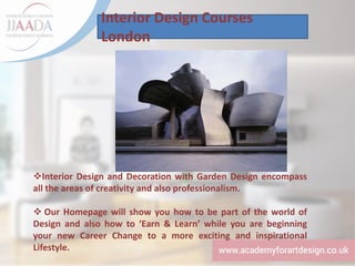 Interior Design Courses
London
❖Interior Design and Decoration with Garden Design encompass
all the areas of creativity and also professionalism.
❖ Our Homepage will show you how to be part of the world of
Design and also how to ‘Earn & Learn’ while you are beginning
your new Career Change to a more exciting and inspirational
Lifestyle.
 