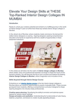 Elevate Your Design Skills at THESE
Top-Ranked Interior Design Colleges IN
MUMBAI
Introduction
Ready to unlock your creative potential and embark on a fulfilling journey in the world
of interior design? Look no further than these top-ranked interior design colleges in
Mumbai.
In the vibrant city of Mumbai, where creativity meets commerce, the demand for
skilled interior designers is soaring. Aspiring designers seeking comprehensive
education and hands-on experience will find a wealth of opportunities in these
esteemed institutions.
In this article we will delve into the realm of interior design colleges in Mumbai,
where artistic vision and professional expertise converge to shape the future of this
dynamic industry. You will discover the key to your success and explore the leading
Interior Design Colleges in Mumbai, where imagination and innovation thrive.
Skills Acquired through Interior Design Course:
Embarking on an interior design course at the top interior design colleges in
Mumbai opens up a world of opportunities to acquire invaluable skills. These courses
go beyond mere creativity, offering a comprehensive curriculum designed to shape
aspiring designers into industry-ready professionals.
Creative space planning: Developing the ability to envision and optimize space
layouts for various interior settings.
Design principles and aesthetics: Understanding the fundamentals of color theory,
balance, proportion, and texture to create visually appealing designs.
 