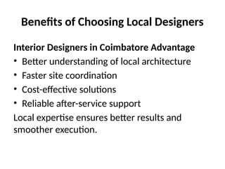 Benefits of Choosing Local Designers
Interior Designers in Coimbatore Advantage
• Better understanding of local architecture
• Faster site coordination
• Cost-effective solutions
• Reliable after-service support
Local expertise ensures better results and
smoother execution.
 