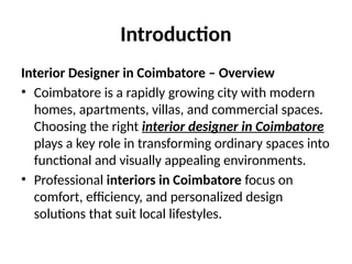 Introduction
Interior Designer in Coimbatore – Overview
• Coimbatore is a rapidly growing city with modern
homes, apartments, villas, and commercial spaces.
Choosing the right interior designer in Coimbatore
plays a key role in transforming ordinary spaces into
functional and visually appealing environments.
• Professional interiors in Coimbatore focus on
comfort, efficiency, and personalized design
solutions that suit local lifestyles.
 