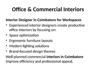 Office & Commercial Interiors
Interior Designer in Coimbatore for Workspaces
• Experienced interior designers create productive
office interiors by focusing on:
• Space optimization
• Ergonomic furniture layouts
• Modern lighting solutions
• Brand-focused design themes
Well-planned commercial interiors in Coimbatore
improve efficiency and professional appeal.
 