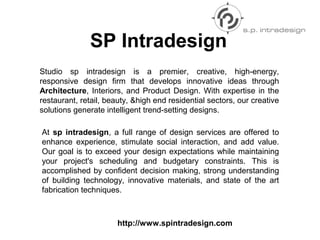 Studio sp intradesign is a premier, creative, high-energy,
responsive design firm that develops innovative ideas through
Architecture, Interiors, and Product Design. With expertise in the
restaurant, retail, beauty, &high end residential sectors, our creative
solutions generate intelligent trend-setting designs.
SP Intradesign
At sp intradesign, a full range of design services are offered to
enhance experience, stimulate social interaction, and add value.
Our goal is to exceed your design expectations while maintaining
your project's scheduling and budgetary constraints. This is
accomplished by confident decision making, strong understanding
of building technology, innovative materials, and state of the art
fabrication techniques.
http://www.spintradesign.com
 