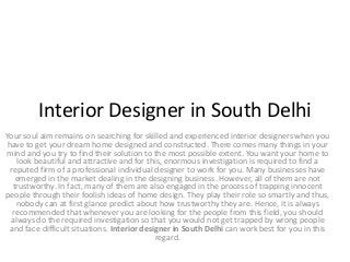 Interior Designer in South Delhi
Your soul aim remains on searching for skilled and experienced interior designers when you
have to get your dream home designed and constructed. There comes many things in your
mind and you try to find their solution to the most possible extent. You want your home to
look beautiful and attractive and for this, enormous investigation is required to find a
reputed firm of a professional individual designer to work for you. Many businesses have
emerged in the market dealing in the designing business. However, all of them are not
trustworthy. In fact, many of them are also engaged in the process of trapping innocent
people through their foolish ideas of home design. They play their role so smartly and thus,
nobody can at first glance predict about how trustworthy they are. Hence, it is always
recommended that whenever you are looking for the people from this field, you should
always do the required investigation so that you would not get trapped by wrong people
and face difficult situations. Interior designer in South Delhi can work best for you in this
regard.
 