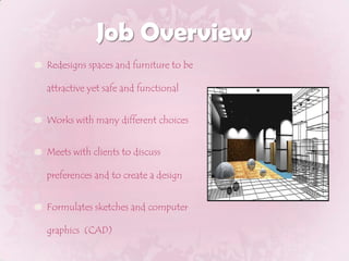 Job OverviewRedesigns spaces and furniture to be attractive yet safe and functionalWorks with many different choicesMeets with clients to discuss preferences and to create a designFormulates sketches and computer graphics  (CAD)