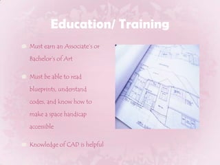 Education/ TrainingMust earn an Associate’s or Bachelor’s of ArtMust be able to read blueprints, understand codes, and know how to make a space handicap accessibleKnowledge of CAD is helpful