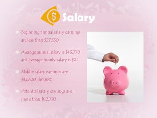 SalaryBeginning annual salary earnings are less than $27,330Average annual salary is $43,770 and average hourly salary is $21Middle salary earnings are $34,620-$61,880Potential salary earnings are more than $82,750