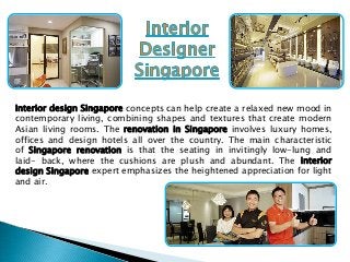 Interior design Singapore concepts can help create a relaxed new mood in
contemporary living, combining shapes and textures that create modern
Asian living rooms. The renovation in Singapore involves luxury homes,
offices and design hotels all over the country. The main characteristic
of Singapore renovation is that the seating in invitingly low-lung and
laid- back, where the cushions are plush and abundant. The interior
design Singapore expert emphasizes the heightened appreciation for light
and air.

 