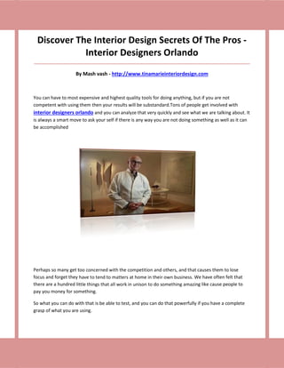 Discover The Interior Design Secrets Of The Pros -
            Interior Designers Orlando
_____________________________________________________________________________________

                    By Mash vash - http://www.tinamarieinteriordesign.com



You can have to most expensive and highest quality tools for doing anything, but if you are not
competent with using them then your results will be substandard.Tons of people get involved with
interior designers orlando and you can analyze that very quickly and see what we are talking about. It
is always a smart move to ask your self if there is any way you are not doing something as well as it can
be accomplished




Perhaps so many get too concerned with the competition and others, and that causes them to lose
focus and forget they have to tend to matters at home in their own business. We have often felt that
there are a hundred little things that all work in unison to do something amazing like cause people to
pay you money for something.

So what you can do with that is be able to test, and you can do that powerfully if you have a complete
grasp of what you are using.
 