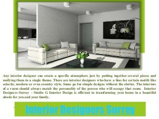 Interior Designers Surrey
Any interior designer can create a specific atmosphere just by putting together several pieces and
unifying them in a single theme. There are interior designers who have a bias for certain motifs like
eclectic, modern or even country style. Some go for simple designs without the clutter. The interiors
of a room should always match the personality of the person who will occupy that room. Interior
Designers Surrey – Studio G Interior Design is efficient in transforming your home in a beautiful
abode for you and your family.
 