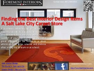 Contact now: (801) 506-0512




Finding the Best Interior Design Items
A Salt Lake City Carpet Store
It is always refreshing to go home in a
beautiful abode, to a place where you can
be separated from the busy world to the
comfort of your own home. It is indeed a
great pleasure to be home in a place
where you can relax, unwind and distress
after a long day at work or at school.




Utah Interior Design                                            DESIGNERS/CONTRACTORS
Tile Stores in Salt Lake City
                                                               http://ForemostInteriors.com
Interior Design Salt Lake City
 