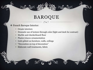 BAROQUE
 French Baroque Interior:
    •   Ornate interiors
    •   Dramatic use of texture through color (light and dark for contrast)
    •   Marble and checkerboard floor
    •   Plaster/stucco ornamentation
    •   Gold gilded on furniture, walls, ceilings
    •   “Decoration on top of decoration”
    •   Elaborate wall treatments, fabric
 