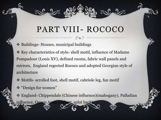 PART VIII- ROCOCO
 Buildings- Houses, municipal buildings
 Key characteristics of style- shell motif, influence of Madame
Pompadour (Louis XV), defined rooms, fabric wall panels and
mirrors, England regected Rococo and adopted Georgian style of
architecture
 Motifs- scrolled foot, shell motif, cabriole leg, fan motif
 “Design for women”
 England- Chippendale (Chinese influence)(mahogany), Palladian
influence, Queen Anne (walnut, splat back)
 
