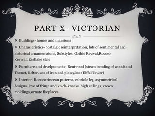 PART X- VICTORIAN
 Buildings- homes and mansions
 Characteristics- nostalgic reinterpretation, lots of sentimental and
historical ornamentaions, Substyles: Gothic Revival,Rococo
Revival, Eastlake style
 Furniture and develpoments- Bentwood (steam bending of wood) and
Thonet, Belter, use of iron and plateglass (Eiffel Tower)
 Interior- Rococo rinceau patterns, cabriole leg, asymmetrical
designs, love of fringe and knick-knacks, high ceilings, crown
moldings, ornate fireplaces.
 