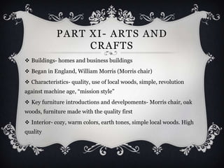 PART XI- ARTS AND
                  CRAFTS
 Buildings- homes and business buildings
 Began in England, William Morris (Morris chair)
 Characteristics- quality, use of local woods, simple, revolution
against machine age, “mission style”
 Key furniture introductions and develpoments- Morris chair, oak
woods, furniture made with the quality first
 Interior- cozy, warm colors, earth tones, simple local woods. High
quality
 